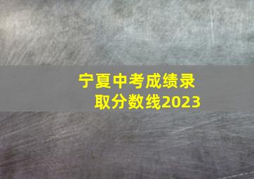 宁夏中考成绩录取分数线2023