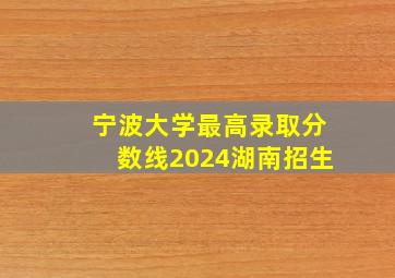 宁波大学最高录取分数线2024湖南招生