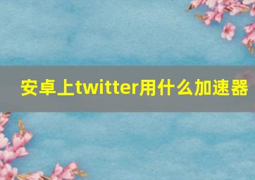 安卓上twitter用什么加速器