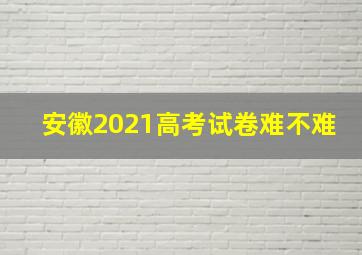 安徽2021高考试卷难不难