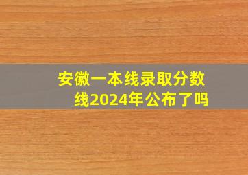 安徽一本线录取分数线2024年公布了吗