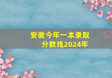 安徽今年一本录取分数线2024年