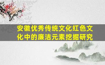 安徽优秀传统文化红色文化中的廉洁元素挖掘研究