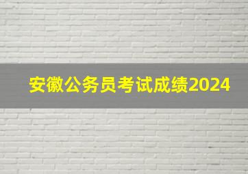 安徽公务员考试成绩2024