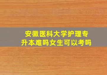 安徽医科大学护理专升本难吗女生可以考吗