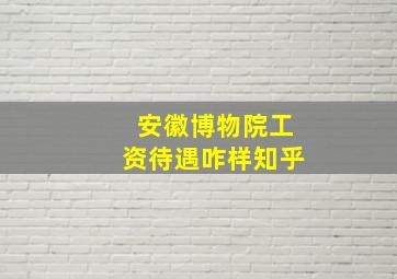 安徽博物院工资待遇咋样知乎