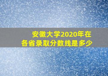 安徽大学2020年在各省录取分数线是多少