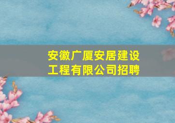 安徽广厦安居建设工程有限公司招聘