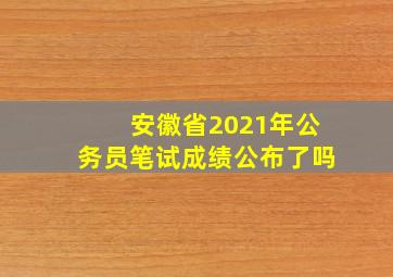 安徽省2021年公务员笔试成绩公布了吗