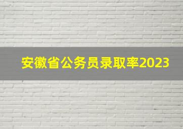 安徽省公务员录取率2023