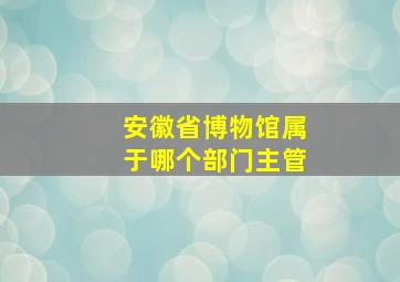 安徽省博物馆属于哪个部门主管