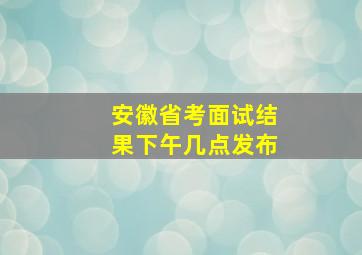 安徽省考面试结果下午几点发布