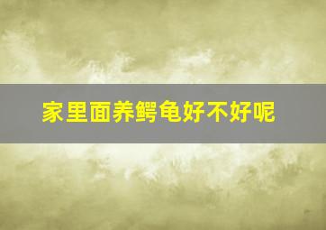 家里面养鳄龟好不好呢