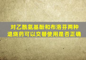 对乙酰氨基酚和布洛芬两种退烧药可以交替使用是否正确