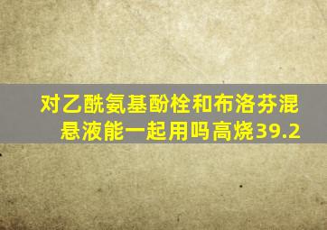 对乙酰氨基酚栓和布洛芬混悬液能一起用吗高烧39.2