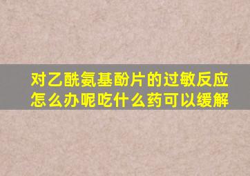 对乙酰氨基酚片的过敏反应怎么办呢吃什么药可以缓解