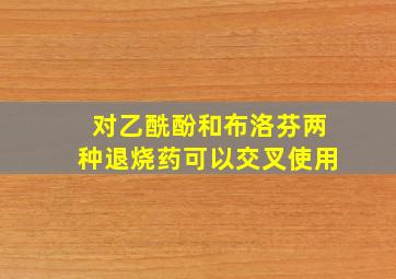 对乙酰酚和布洛芬两种退烧药可以交叉使用