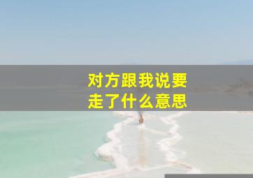 对方跟我说要走了什么意思