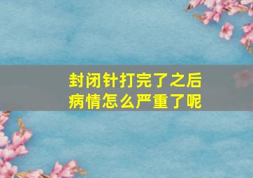 封闭针打完了之后病情怎么严重了呢