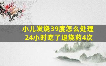 小儿发烧39度怎么处理24小时吃了退烧药4次