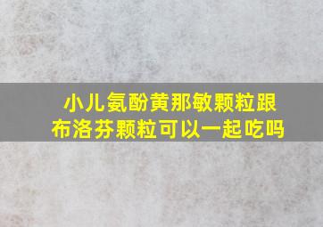 小儿氨酚黄那敏颗粒跟布洛芬颗粒可以一起吃吗