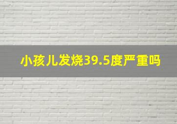 小孩儿发烧39.5度严重吗