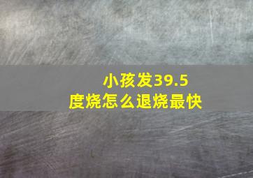 小孩发39.5度烧怎么退烧最快