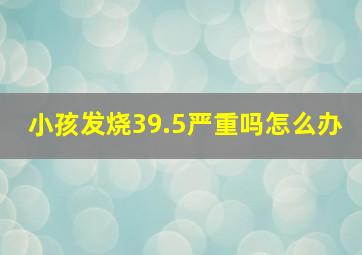 小孩发烧39.5严重吗怎么办