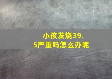 小孩发烧39.5严重吗怎么办呢