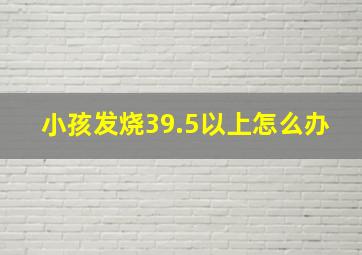 小孩发烧39.5以上怎么办