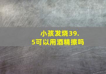 小孩发烧39.5可以用酒精擦吗