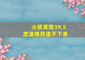 小孩发烧39.5度退烧药退不下来