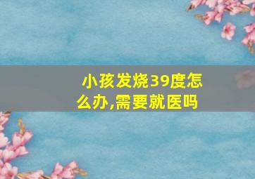 小孩发烧39度怎么办,需要就医吗