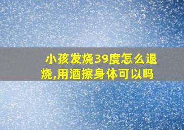 小孩发烧39度怎么退烧,用酒擦身体可以吗