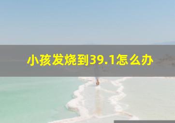 小孩发烧到39.1怎么办