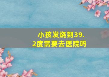 小孩发烧到39.2度需要去医院吗