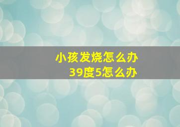 小孩发烧怎么办39度5怎么办