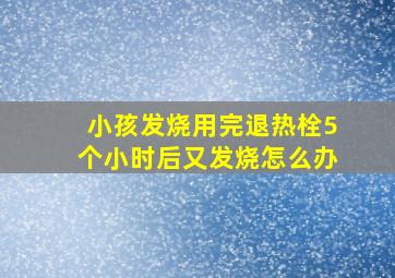 小孩发烧用完退热栓5个小时后又发烧怎么办