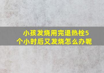 小孩发烧用完退热栓5个小时后又发烧怎么办呢