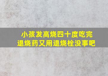 小孩发高烧四十度吃完退烧药又用退烧栓没事吧