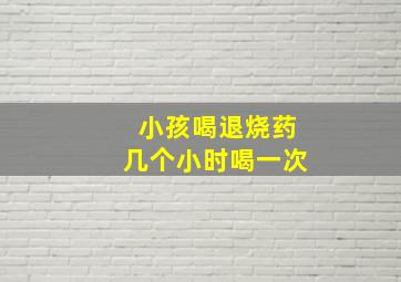 小孩喝退烧药几个小时喝一次