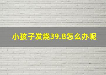 小孩子发烧39.8怎么办呢