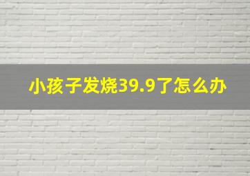 小孩子发烧39.9了怎么办