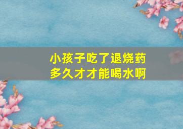 小孩子吃了退烧药多久才才能喝水啊