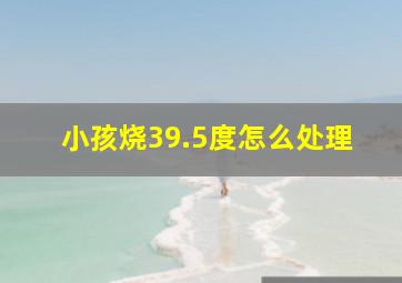 小孩烧39.5度怎么处理