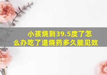 小孩烧到39.5度了怎么办吃了退烧药多久能见效