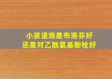 小孩退烧是布洛芬好还是对乙酰氨基酚栓好