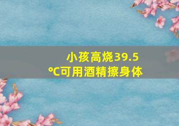 小孩高烧39.5℃可用酒精擦身体