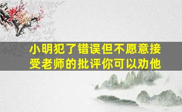 小明犯了错误但不愿意接受老师的批评你可以劝他