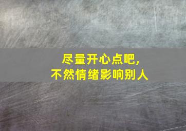 尽量开心点吧,不然情绪影响别人